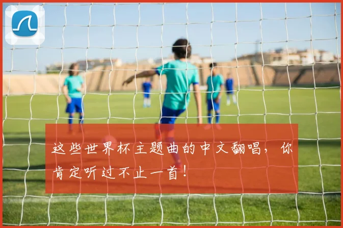 这些世界杯主题曲的中文翻唱，你肯定听过不止一首！