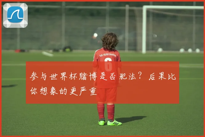参与世界杯赌博是否犯法？后果比你想象的更严重