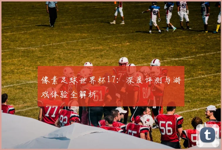 像素足球世界杯17：深度评测与游戏体验全解析